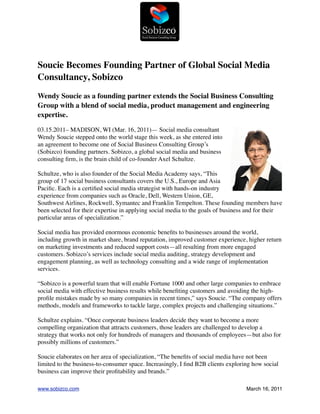 Soucie Becomes Founding Partner of Global Social Media
Consultancy, Sobizco
Wendy Soucie as a founding partner extends the Social Business Consulting
Group with a blend of social media, product management and engineering
expertise.

03.15.2011– MADISON, WI (Mar. 16, 2011)— Social media consultant
Wendy Soucie stepped onto the world stage this week, as she entered into
an agreement to become one of Social Business Consulting Group’s
(Sobizco) founding partners. Sobizco, a global social media and business
consulting ﬁrm, is the brain child of co-founder Axel Schultze.

Schultze, who is also founder of the Social Media Academy says, “This
group of 17 social business consultants covers the U.S., Europe and Asia
Paciﬁc. Each is a certiﬁed social media strategist with hands-on industry
experience from companies such as Oracle, Dell, Western Union, GE,
Southwest Airlines, Rockwell, Symantec and Franklin Tempelton. These founding members have
been selected for their expertise in applying social media to the goals of business and for their
particular areas of specialization.”

Social media has provided enormous economic beneﬁts to businesses around the world,
including growth in market share, brand reputation, improved customer experience, higher return
on marketing investments and reduced support costs—all resulting from more engaged
customers. Sobizco’s services include social media auditing, strategy development and
engagement planning, as well as technology consulting and a wide range of implementation
services.

“Sobizco is a powerful team that will enable Fortune 1000 and other large companies to embrace
social media with effective business results while beneﬁting customers and avoiding the high-
proﬁle mistakes made by so many companies in recent times,” says Soucie. “The company offers
methods, models and frameworks to tackle large, complex projects and challenging situations.”

Schultze explains. “Once corporate business leaders decide they want to become a more
compelling organization that attracts customers, those leaders are challenged to develop a
strategy that works not only for hundreds of managers and thousands of employees—but also for
possibly millions of customers.”

Soucie elaborates on her area of specialization, “The beneﬁts of social media have not been
limited to the business-to-consumer space. Increasingly, I ﬁnd B2B clients exploring how social
business can improve their proﬁtability and brands.”

www.sobizco.com !                                                                 March 16, 2011
 