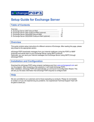  

Setup Guide for Exchange Server
Table of Contents
Overview.............................................................................................    1
A. Exchange Server 2007 Inbound Mail..................................................                   2
B. Exchange Server 2007 Outbound Mail (optional)...............................                          8
C. Exchange Server 2003/2000 Inbound Mail.........................................                      27
D. Exchange Server 2003/2000 Outbound Mail (optional)......................                             32



Overview
This guide contains setup instructions for different versions of Exchange. After reading this page, please
skip ahead to the appropriate section.

eXchange POP3 downloads messages from your Internet mailboxes (using the POP3 or IMAP
protocols) and sends them to your Exchange Server (using SMTP protocol).
Optionally, you can send your Internet messages from Exchange Server (using SMTP) through
eXchange POP3.

Installation and Configuration
Download the eXchange POP3 setup program (ep3setup.exe) from www.exchangepop3.com and
run the program. After answering a few questions, it will install eXchange POP3.
After installation, eXchange POP3 will automatically run and launch its Configuration Wizard. This
will ask you the basic information that eXchange POP3 requires to configure itself.

Help
We are committed to our customers and to those evaluating our products. Please do not hesitate
to contact us if you are experiencing any problems. Our experienced Technical Support Team will
be glad to assist you.
 
