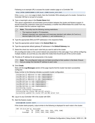 IP Address Configuration | Setup Guide | NOS 3.5 | 10
Following is an example URL to access the cluster creation page on a Controller VM:
http://NTNX-12AM3K520060-1-CVM.local.:2100/cluster_init.html
If the cluster_init.html page is blank, then the Controller VM is already part of a cluster. Connect to a
Controller VM that is not part of a cluster.
3. Type a meaningful value in the Cluster Name field.
This value is appended to all automated communication between the cluster and Nutanix support. It
should include the customer's name and if necessary a modifier that differentiates this cluster from any
other clusters that the customer might have.
Note: This entity has the following naming restrictions:
• The maximum length is 75 characters.
• Allowed characters are uppercase and lowercase standard Latin letters (A-Z and a-z),
decimal digits (0-9), dots (.), hyphens (-), and underscores (_).
4. Type the appropriate DNS and NTP addresses in the respective fields.
5. Type the appropriate subnet masks in the Subnet Mask row.
6. Type the appropriate default gateway IP addresses in the Default Gateway row.
7. Select the check box next to each node that you want to add to the cluster.
All unconfigured nodes on the current network are presented on this web page. If you will be configuring
multiple clusters, be sure that you only select the nodes that should be part of the current cluster.
8. Provide an IP address for all components in the cluster.
Note: The unconfigured nodes are not listed according to their position in the block. Ensure
that you assign the intended IP address to each node.
9. Click Create.
Wait until the Log Messages section of the page reports that the cluster has been successfully
configured.
Output similar to the following indicates successful cluster configuration.
Configuring IP addresses on node 12AM2K420010/A...
Configuring IP addresses on node 12AM2K420010/B...
Configuring IP addresses on node 12AM2K420010/C...
Configuring IP addresses on node 12AM2K420010/D...
Configuring Zeus on node 12AM2K420010/A...
Configuring Zeus on node 12AM2K420010/B...
Configuring Zeus on node 12AM2K420010/C...
Configuring Zeus on node 12AM2K420010/D...
Initializing cluster...
Cluster successfully initialized!
Initializing the cluster DNS and NTP servers...
Successfully updated the cluster NTP and DNS server list
10. Log on to any Controller VM in the cluster with SSH.
11. Start the Nutanix cluster.
nutanix@cvm$ cluster start
If the cluster starts properly, output similar to the following is displayed for each node in the cluster:
CVM: 172.16.8.167 Up, ZeusLeader
Zeus UP [3148, 3161, 3162, 3163, 3170, 3180]
Scavenger UP [3333, 3345, 3346, 11997]
 
