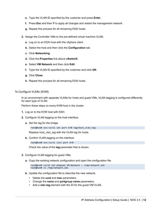 IP Address Configuration | Setup Guide | NOS 3.5 | 12
e. Type the VLAN ID specified by the customer and press Enter.
f. Press Esc and then Y to apply all changes and restart the management network.
g. Repeat this process for all remaining ESXi hosts.
2. Assign the Controller VMs to the pre-defined virtual machine VLAN.
a. Log on to an ESXi host with the vSphere client.
b. Select the host and then click the Configuration tab.
c. Click Networking.
d. Click the Properties link above vSwitch0.
e. Select VM Network and then click Edit.
f. Type the VLAN ID specified by the customer and click OK.
g. Click Close.
h. Repeat this process for all remaining ESXi hosts.
To Configure VLANs (KVM)
In an environment with separate VLANs for hosts and guest VMs, VLAN tagging is configured differently
for each type of VLAN.
Perform these steps on every KVM host in the cluster.
1. Log on to the KVM host with SSH.
2. Configure VLAN tagging on the host interface.
a. Set the tag for the bridge.
root@kvm# ovs-vsctl set port br0 tag=host_vlan_tag
Replace host_vlan_tag with the VLAN tag for hosts.
b. Confirm VLAN tagging on the interface.
root@kvm# ovs-vsctl list port br0
Check the value of the tag parameter that is shown.
3. Configure VLAN tagging for guest VMs.
a. Copy the existing network configuration and open the configuration file.
root@kvm# virsh net-dumpxml VM-Network > /tmp/network.xml
root@kvm# vi /tmp/network.xml
b. Update the configuration file to describe the new network.
• Delete the uuid and mac parameters.
• Change the name and portgroup name parameters.
• Add a vlan tag element with the ID for the guest VM VLAN.
 