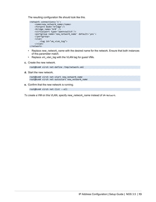 IP Address Configuration | Setup Guide | NOS 3.5 | 13
The resulting configuration file should look like this.
<network connections='1'>
<name>new_network_name</name>
<forward mode='bridge'/>
<bridge name='br0' />
<virtualport type='openvswitch'/>
<portgroup name='new_network_name' default='yes'>
</portgroup>
<vlan>
<tag id="vm_vlan_tag">
</vlan>
</network>
• Replace new_network_name with the desired name for the network. Ensure that both instances
of this parameter match.
• Replace vm_vlan_tag with the VLAN tag for guest VMs.
c. Create the new network.
root@kvm# virsh net-define /tmp/network.xml
d. Start the new network.
root@kvm# virsh net-start new_network_name
root@kvm# virsh net-autostart new_network_name
e. Confirm that the new network is running.
root@kvm# virsh net-list --all
To create a VM on this VLAN, specify new_network_name instead of VM-Network.
 