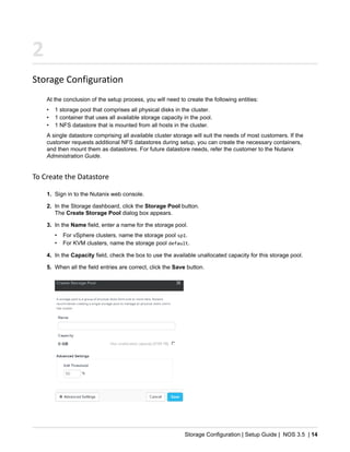 Storage Configuration | Setup Guide | NOS 3.5 | 14
2
Storage Configuration
At the conclusion of the setup process, you will need to create the following entities:
• 1 storage pool that comprises all physical disks in the cluster.
• 1 container that uses all available storage capacity in the pool.
• 1 NFS datastore that is mounted from all hosts in the cluster.
A single datastore comprising all available cluster storage will suit the needs of most customers. If the
customer requests additional NFS datastores during setup, you can create the necessary containers,
and then mount them as datastores. For future datastore needs, refer the customer to the Nutanix
Administration Guide.
To Create the Datastore
1. Sign in to the Nutanix web console.
2. In the Storage dashboard, click the Storage Pool button.
The Create Storage Pool dialog box appears.
3. In the Name field, enter a name for the storage pool.
• For vSphere clusters, name the storage pool sp1.
• For KVM clusters, name the storage pool default.
4. In the Capacity field, check the box to use the available unallocated capacity for this storage pool.
5. When all the field entries are correct, click the Save button.
 