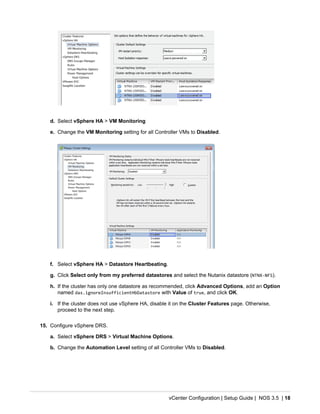 vCenter Configuration | Setup Guide | NOS 3.5 | 18
d. Select vSphere HA > VM Monitoring
e. Change the VM Monitoring setting for all Controller VMs to Disabled.
f. Select vSphere HA > Datastore Heartbeating.
g. Click Select only from my preferred datastores and select the Nutanix datastore (NTNX-NFS).
h. If the cluster has only one datastore as recommended, click Advanced Options, add an Option
named das.ignoreInsufficientHbDatastore with Value of true, and click OK.
i. If the cluster does not use vSphere HA, disable it on the Cluster Features page. Otherwise,
proceed to the next step.
15. Configure vSphere DRS.
a. Select vSphere DRS > Virtual Machine Options.
b. Change the Automation Level setting of all Controller VMs to Disabled.
 