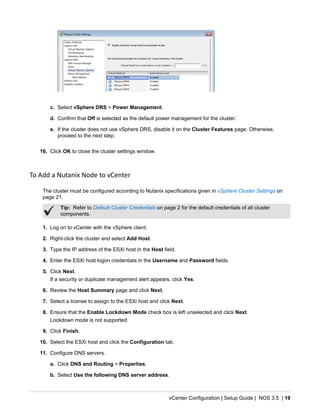 vCenter Configuration | Setup Guide | NOS 3.5 | 19
c. Select vSphere DRS > Power Management.
d. Confirm that Off is selected as the default power management for the cluster.
e. If the cluster does not use vSphere DRS, disable it on the Cluster Features page. Otherwise,
proceed to the next step.
16. Click OK to close the cluster settings window.
To Add a Nutanix Node to vCenter
The cluster must be configured according to Nutanix specifications given in vSphere Cluster Settings on
page 21.
Tip: Refer to Default Cluster Credentials on page 2 for the default credentials of all cluster
components.
1. Log on to vCenter with the vSphere client.
2. Right-click the cluster and select Add Host.
3. Type the IP address of the ESXi host in the Host field.
4. Enter the ESXi host logon credentials in the Username and Password fields.
5. Click Next.
If a security or duplicate management alert appears, click Yes.
6. Review the Host Summary page and click Next.
7. Select a license to assign to the ESXi host and click Next.
8. Ensure that the Enable Lockdown Mode check box is left unselected and click Next.
Lockdown mode is not supported.
9. Click Finish.
10. Select the ESXi host and click the Configuration tab.
11. Configure DNS servers.
a. Click DNS and Routing > Properties.
b. Select Use the following DNS server address.
 