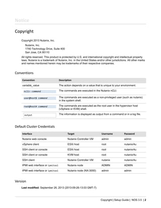 Copyright | Setup Guide | NOS 3.5 | 2
Notice
Copyright
Copyright 2013 Nutanix, Inc.
Nutanix, Inc.
1740 Technology Drive, Suite 400
San Jose, CA 95110
All rights reserved. This product is protected by U.S. and international copyright and intellectual property
laws. Nutanix is a trademark of Nutanix, Inc. in the United States and/or other jurisdictions. All other marks
and names mentioned herein may be trademarks of their respective companies.
Conventions
Convention Description
variable_value The action depends on a value that is unique to your environment.
ncli> command The commands are executed in the Nutanix nCLI.
user@host$ command The commands are executed as a non-privileged user (such as nutanix)
in the system shell.
root@host# command The commands are executed as the root user in the hypervisor host
(vSphere or KVM) shell.
output The information is displayed as output from a command or in a log file.
Default Cluster Credentials
Interface Target Username Password
Nutanix web console Nutanix Controller VM admin admin
vSphere client ESXi host root nutanix/4u
SSH client or console ESXi host root nutanix/4u
SSH client or console KVM host root nutanix/4u
SSH client Nutanix Controller VM nutanix nutanix/4u
IPMI web interface or ipmitool Nutanix node ADMIN ADMIN
IPMI web interface or ipmitool Nutanix node (NX-3000) admin admin
Version
Last modified: September 26, 2013 (2013-09-26-13:03 GMT-7)
 