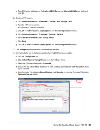 vCenter Configuration | Setup Guide | NOS 3.5 | 20
c. Type DNS server addresses in the Preferred DNS Server and Alternate DNS Server fields and
click OK.
12. Configure NTP servers.
a. Click Time Configuration > Properties > Options > NTP Settings > Add.
b. Type the NTP server address.
Add multiple NTP servers if required.
c. Click OK in the NTP Daemon (ntpd) Options and Time Configuration windows.
d. Click Time Configuration > Properties > Options > General.
e. Select Start automatically under Startup Policy.
f. Click Start
g. Click OK in the NTP Daemon (ntpd) Options and Time Configuration windows.
13. Click Storage and confirm that NFS datastores are mounted.
14. Set the Controller VM to start automatically when the ESXi host is powered on.
a. Click the Configuration tab.
b. Click Virtual Machine Startup/Shutdown in the Software frame.
c. Select the Controller VM and click Properties.
d. Ensure that the Allow virtual machines to start and stop automatically with the system check
box is selected.
e. If the Controller VM is listed in Manual Startup, click Move Up to move the Controller VM into the
Automatic Startup section.
 