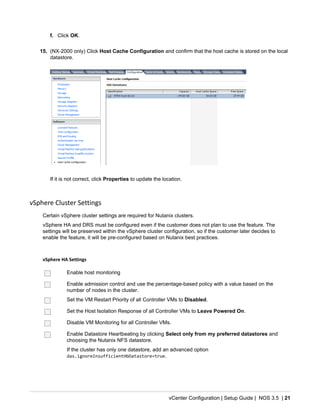 vCenter Configuration | Setup Guide | NOS 3.5 | 21
f. Click OK.
15. (NX-2000 only) Click Host Cache Configuration and confirm that the host cache is stored on the local
datastore.
If it is not correct, click Properties to update the location.
vSphere Cluster Settings
Certain vSphere cluster settings are required for Nutanix clusters.
vSphere HA and DRS must be configured even if the customer does not plan to use the feature. The
settings will be preserved within the vSphere cluster configuration, so if the customer later decides to
enable the feature, it will be pre-configured based on Nutanix best practices.
vSphere HA Settings
Enable host monitoring
Enable admission control and use the percentage-based policy with a value based on the
number of nodes in the cluster.
Set the VM Restart Priority of all Controller VMs to Disabled.
Set the Host Isolation Response of all Controller VMs to Leave Powered On.
Disable VM Monitoring for all Controller VMs.
Enable Datastore Heartbeating by clicking Select only from my preferred datastores and
choosing the Nutanix NFS datastore.
If the cluster has only one datastore, add an advanced option
das.ignoreInsufficientHbDatastore=true.
 