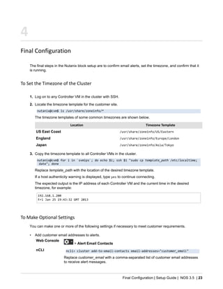 Final Configuration | Setup Guide | NOS 3.5 | 23
4
Final Configuration
The final steps in the Nutanix block setup are to confirm email alerts, set the timezone, and confirm that it
is running.
To Set the Timezone of the Cluster
1. Log on to any Controller VM in the cluster with SSH.
2. Locate the timezone template for the customer site.
nutanix@cvm$ ls /usr/share/zoneinfo/*
The timezone templates of some common timezones are shown below.
Location Timezone Template
US East Coast /usr/share/zoneinfo/US/Eastern
England /usr/share/zoneinfo/Europe/London
Japan /usr/share/zoneinfo/Asia/Tokyo
3. Copy the timezone template to all Controller VMs in the cluster.
nutanix@cvm$ for i in `svmips`; do echo $i; ssh $i "sudo cp template_path /etc/localtime;
date"; done
Replace template_path with the location of the desired timezone template.
If a host authenticity warning is displayed, type yes to continue connecting.
The expected output is the IP address of each Controller VM and the current time in the desired
timezone, for example:
192.168.1.200
Fri Jan 25 19:43:32 GMT 2013
To Make Optional Settings
You can make one or more of the following settings if necessary to meet customer requirements.
• Add customer email addresses to alerts.
Web Console
> Alert Email Contacts
nCLI ncli> cluster add-to-email-contacts email-addresses="customer_email"
Replace customer_email with a comma-separated list of customer email addresses
to receive alert messages.
 