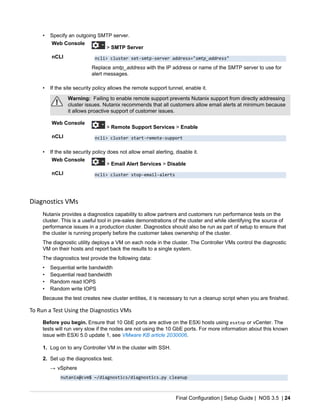 Final Configuration | Setup Guide | NOS 3.5 | 24
• Specify an outgoing SMTP server.
Web Console
> SMTP Server
nCLI ncli> cluster set-smtp-server address="smtp_address"
Replace smtp_address with the IP address or name of the SMTP server to use for
alert messages.
• If the site security policy allows the remote support tunnel, enable it.
Warning: Failing to enable remote support prevents Nutanix support from directly addressing
cluster issues. Nutanix recommends that all customers allow email alerts at minimum because
it allows proactive support of customer issues.
Web Console
> Remote Support Services > Enable
nCLI ncli> cluster start-remote-support
• If the site security policy does not allow email alerting, disable it.
Web Console
> Email Alert Services > Disable
nCLI ncli> cluster stop-email-alerts
Diagnostics VMs
Nutanix provides a diagnostics capability to allow partners and customers run performance tests on the
cluster. This is a useful tool in pre-sales demonstrations of the cluster and while identifying the source of
performance issues in a production cluster. Diagnostics should also be run as part of setup to ensure that
the cluster is running properly before the customer takes ownership of the cluster.
The diagnostic utility deploys a VM on each node in the cluster. The Controller VMs control the diagnostic
VM on their hosts and report back the results to a single system.
The diagnostics test provide the following data:
• Sequential write bandwidth
• Sequential read bandwidth
• Random read IOPS
• Random write IOPS
Because the test creates new cluster entities, it is necessary to run a cleanup script when you are finished.
To Run a Test Using the Diagnostics VMs
Before you begin. Ensure that 10 GbE ports are active on the ESXi hosts using esxtop or vCenter. The
tests will run very slow if the nodes are not using the 10 GbE ports. For more information about this known
issue with ESXi 5.0 update 1, see VMware KB article 2030006.
1. Log on to any Controller VM in the cluster with SSH.
2. Set up the diagnostics test.
→ vSphere
nutanix@cvm$ ~/diagnostics/diagnostics.py cleanup
 