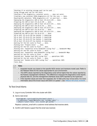 Final Configuration | Setup Guide | NOS 3.5 | 26
Checking if an existing storage pool can be used ...
Using storage pool sp1 for the tests.
Checking if the diagnostics container exists ... does not exist.
Creating a new container NTNX-diagnostics-ctr for the runs ... done.
Mounting NFS datastore 'NTNX-diagnostics-ctr' on each host ... done.
Deploying the diagnostics UVM on host 172.16.8.170 ... done.
Preparing the UVM on host 172.16.8.170 ... done.
Deploying the diagnostics UVM on host 172.16.8.171 ... done.
Preparing the UVM on host 172.16.8.171 ... done.
Deploying the diagnostics UVM on host 172.16.8.172 ... done.
Preparing the UVM on host 172.16.8.172 ... done.
Deploying the diagnostics UVM on host 172.16.8.173 ... done.
Preparing the UVM on host 172.16.8.173 ... done.
VM on host 172.16.8.170 has booted. 3 remaining.
VM on host 172.16.8.171 has booted. 2 remaining.
VM on host 172.16.8.172 has booted. 1 remaining.
VM on host 172.16.8.173 has booted. 0 remaining.
Waiting for the hot cache to flush ... done.
Running test 'Prepare disks' ... done.
Waiting for the hot cache to flush ... done.
Running test 'Sequential write bandwidth (using fio)' ... bandwidth MBps
Waiting for the hot cache to flush ... done.
Running test 'Sequential read bandwidth (using fio)' ... bandwidth MBps
Waiting for the hot cache to flush ... done.
Running test 'Random read IOPS (using fio)' ... operations IOPS
Waiting for the hot cache to flush ... done.
Running test 'Random write IOPS (using fio)' ... operations IOPS
Tests done.
Note:
• Expected results vary based on the specific NOS version and hardware model used. Refer to
the Release Notes for the values appropriate for your environment.
• The IOPS values reported by the diagnostics script will be higher than the values reported by
the Nutanix management interfaces. This difference is because the diagnostics script reports
physical disk I/O, and the management interfaces show IOPS reported by the hypervisor.
• If the reported values are lower than expected, the 10 GbE ports may not be active. For more
information about this known issue with ESXi 5.0 update 1, see VMware KB article 2030006.
To Test Email Alerts
1. Log on to any Controller VM in the cluster with SSH.
2. Send a test email.
nutanix@cvm$ ~/serviceability/bin/email-alerts 
--to_addresses="support@nutanix.com, customer_email" 
--subject="[alert test] `ncli cluster get-params`"
Replace customer_email with a customer email address that receives alerts.
3. Confirm with Nutanix support that the email was received.
 