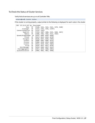 Final Configuration | Setup Guide | NOS 3.5 | 27
To Check the Status of Cluster Services
Verify that all services are up on all Controller VMs.
nutanix@cvm$ cluster status
If the cluster is running properly, output similar to the following is displayed for each node in the cluster:
CVM: 172.16.8.167 Up, ZeusLeader
Zeus UP [3148, 3161, 3162, 3163, 3170, 3180]
Scavenger UP [3333, 3345, 3346, 11997]
ConnectionSplicer UP [3379, 3392]
Hyperint UP [3394, 3407, 3408, 3429, 3440, 3447]
Medusa UP [3488, 3501, 3502, 3523, 3569]
DynamicRingChanger UP [4592, 4609, 4610, 4640]
Pithos UP [4613, 4625, 4626, 4678]
Stargate UP [4628, 4647, 4648, 4709]
Cerebro UP [4890, 4903, 4904, 4979]
Chronos UP [4906, 4918, 4919, 4968]
Curator UP [4922, 4934, 4935, 5064]
Prism UP [4939, 4951, 4952, 4978]
AlertManager UP [4954, 4966, 4967, 5022]
StatsAggregator UP [5017, 5039, 5040, 5091]
SysStatCollector UP [5046, 5061, 5062, 5098]
 