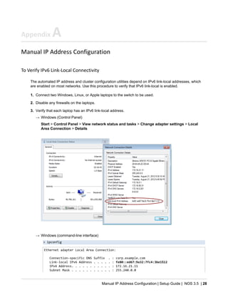Manual IP Address Configuration | Setup Guide | NOS 3.5 | 28
Appendix A
Manual IP Address Configuration
To Verify IPv6 Link-Local Connectivity
The automated IP address and cluster configuration utilities depend on IPv6 link-local addresses, which
are enabled on most networks. Use this procedure to verify that IPv6 link-local is enabled.
1. Connect two Windows, Linux, or Apple laptops to the switch to be used.
2. Disable any firewalls on the laptops.
3. Verify that each laptop has an IPv6 link-local address.
→ Windows (Control Panel)
Start > Control Panel > View network status and tasks > Change adapter settings > Local
Area Connection > Details
→ Windows (command-line interface)
> ipconfig
Ethernet adapter Local Area Connection:
Connection-specific DNS Suffix . : corp.example.com
Link-local IPv6 Address . . . . . : fe80::ed67:9a32:7fc4:3be1%12
IPv4 Address. . . . . . . . . . . : 172.16.21.11
Subnet Mask . . . . . . . . . . . : 255.240.0.0
 