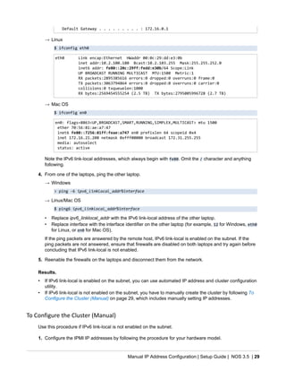 Manual IP Address Configuration | Setup Guide | NOS 3.5 | 29
Default Gateway . . . . . . . . . : 172.16.0.1
→ Linux
$ ifconfig eth0
eth0 Link encap:Ethernet HWaddr 00:0c:29:dd:e3:0b
inet addr:10.2.100.180 Bcast:10.2.103.255 Mask:255.255.252.0
inet6 addr: fe80::20c:29ff:fedd:e30b/64 Scope:Link
UP BROADCAST RUNNING MULTICAST MTU:1500 Metric:1
RX packets:2895385616 errors:0 dropped:0 overruns:0 frame:0
TX packets:3063794864 errors:0 dropped:0 overruns:0 carrier:0
collisions:0 txqueuelen:1000
RX bytes:2569454555254 (2.5 TB) TX bytes:2795005996728 (2.7 TB)
→ Mac OS
$ ifconfig en0
en0: flags=8863<UP,BROADCAST,SMART,RUNNING,SIMPLEX,MULTICAST> mtu 1500
ether 70:56:81:ae:a7:47
inet6 fe80::7256:81ff:feae:a747 en0 prefixlen 64 scopeid 0x4
inet 172.16.21.208 netmask 0xfff00000 broadcast 172.31.255.255
media: autoselect
status: active
Note the IPv6 link-local addresses, which always begin with fe80. Omit the / character and anything
following.
4. From one of the laptops, ping the other laptop.
→ Windows
> ping -6 ipv6_linklocal_addr%interface
→ Linux/Mac OS
$ ping6 ipv6_linklocal_addr%interface
• Replace ipv6_linklocal_addr with the IPv6 link-local address of the other laptop.
• Replace interface with the interface identifier on the other laptop (for example, 12 for Windows, eth0
for Linux, or en0 for Mac OS).
If the ping packets are answered by the remote host, IPv6 link-local is enabled on the subnet. If the
ping packets are not answered, ensure that firewalls are disabled on both laptops and try again before
concluding that IPv6 link-local is not enabled.
5. Reenable the firewalls on the laptops and disconnect them from the network.
Results.
• If IPv6 link-local is enabled on the subnet, you can use automated IP address and cluster configuration
utility.
• If IPv6 link-local is not enabled on the subnet, you have to manually create the cluster by following To
Configure the Cluster (Manual) on page 29, which includes manually setting IP addresses.
To Configure the Cluster (Manual)
Use this procedure if IPv6 link-local is not enabled on the subnet.
1. Configure the IPMI IP addresses by following the procedure for your hardware model.
 