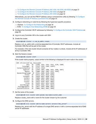 Manual IP Address Configuration | Setup Guide | NOS 3.5 | 30
→ To Configure the Remote Console IP Address (NX-1000, NX-3050, NX-6000) on page 31
→ To Configure the Remote Console IP Address (NX-3000) on page 32
→ To Configure the Remote Console IP Address (NX-2000) on page 32
Alternatively, you can set the IPMI IP address using a command-line utility by following To Configure
the Remote Console IP Address (command line) on page 33.
2. Configure networking on node the by following the hypervisor-specific procedure.
→ vSphere: To Configure Host Networking on page 34
→ KVM: To Configure Host Networking (KVM) on page 35
3. Configure the Controller VM IP addresses by following To Configure the Controller VM IP Address on
page 36.
4. Log on to any Controller VM in the cluster with SSH.
5. Create the cluster.
nutanix@cvm$ cluster -s cvm_ip_addrs create
Replace cvm_ip_addrs with a comma-separated list of Controller VM IP addresses. Include all
Controller VMs that will be part of the cluster.
For example, if the new cluster should comprise all four nodes in a block, include all the IP addresses of
all four Controller VMs.
6. Start the Nutanix cluster.
nutanix@cvm$ cluster start
If the cluster starts properly, output similar to the following is displayed for each node in the cluster:
CVM: 172.16.8.167 Up, ZeusLeader
Zeus UP [3148, 3161, 3162, 3163, 3170, 3180]
Scavenger UP [3333, 3345, 3346, 11997]
ConnectionSplicer UP [3379, 3392]
Hyperint UP [3394, 3407, 3408, 3429, 3440, 3447]
Medusa UP [3488, 3501, 3502, 3523, 3569]
DynamicRingChanger UP [4592, 4609, 4610, 4640]
Pithos UP [4613, 4625, 4626, 4678]
Stargate UP [4628, 4647, 4648, 4709]
Cerebro UP [4890, 4903, 4904, 4979]
Chronos UP [4906, 4918, 4919, 4968]
Curator UP [4922, 4934, 4935, 5064]
Prism UP [4939, 4951, 4952, 4978]
AlertManager UP [4954, 4966, 4967, 5022]
StatsAggregator UP [5017, 5039, 5040, 5091]
SysStatCollector UP [5046, 5061, 5062, 5098]
7. Set the name of the cluster.
nutanix@cvm$ ncli cluster edit-params new-name=cluster_name
Replace cluster_name with a name for the cluster chosen by the customer.
8. Configure the DNS servers.
nutanix@cvm$ ncli cluster add-to-name-servers servers="dns_server"
Replace dns_server with the IP address of a single DNS server or with a comma-separated list of DNS
server IP addresses.
 