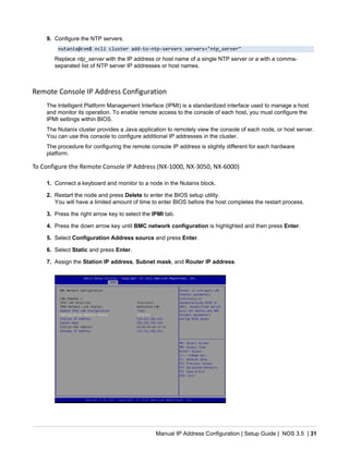 Manual IP Address Configuration | Setup Guide | NOS 3.5 | 31
9. Configure the NTP servers.
nutanix@cvm$ ncli cluster add-to-ntp-servers servers="ntp_server"
Replace ntp_server with the IP address or host name of a single NTP server or a with a comma-
separated list of NTP server IP addresses or host names.
Remote Console IP Address Configuration
The Intelligent Platform Management Interface (IPMI) is a standardized interface used to manage a host
and monitor its operation. To enable remote access to the console of each host, you must configure the
IPMI settings within BIOS.
The Nutanix cluster provides a Java application to remotely view the console of each node, or host server.
You can use this console to configure additional IP addresses in the cluster.
The procedure for configuring the remote console IP address is slightly different for each hardware
platform.
To Configure the Remote Console IP Address (NX-1000, NX-3050, NX-6000)
1. Connect a keyboard and monitor to a node in the Nutanix block.
2. Restart the node and press Delete to enter the BIOS setup utility.
You will have a limited amount of time to enter BIOS before the host completes the restart process.
3. Press the right arrow key to select the IPMI tab.
4. Press the down arrow key until BMC network configuration is highlighted and then press Enter.
5. Select Configuration Address source and press Enter.
6. Select Static and press Enter.
7. Assign the Station IP address, Subnet mask, and Router IP address.
 