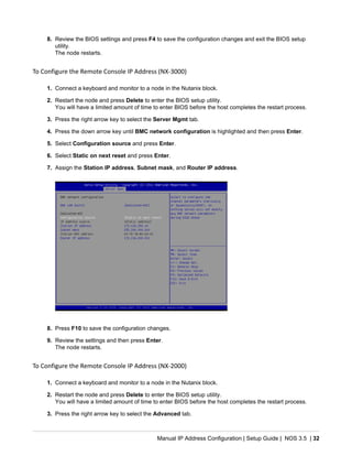 Manual IP Address Configuration | Setup Guide | NOS 3.5 | 32
8. Review the BIOS settings and press F4 to save the configuration changes and exit the BIOS setup
utility.
The node restarts.
To Configure the Remote Console IP Address (NX-3000)
1. Connect a keyboard and monitor to a node in the Nutanix block.
2. Restart the node and press Delete to enter the BIOS setup utility.
You will have a limited amount of time to enter BIOS before the host completes the restart process.
3. Press the right arrow key to select the Server Mgmt tab.
4. Press the down arrow key until BMC network configuration is highlighted and then press Enter.
5. Select Configuration source and press Enter.
6. Select Static on next reset and press Enter.
7. Assign the Station IP address, Subnet mask, and Router IP address.
8. Press F10 to save the configuration changes.
9. Review the settings and then press Enter.
The node restarts.
To Configure the Remote Console IP Address (NX-2000)
1. Connect a keyboard and monitor to a node in the Nutanix block.
2. Restart the node and press Delete to enter the BIOS setup utility.
You will have a limited amount of time to enter BIOS before the host completes the restart process.
3. Press the right arrow key to select the Advanced tab.
 