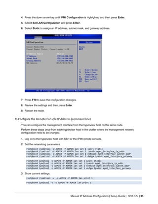 Manual IP Address Configuration | Setup Guide | NOS 3.5 | 33
4. Press the down arrow key until IPMI Configuration is highlighted and then press Enter.
5. Select Set LAN Configuration and press Enter.
6. Select Static to assign an IP address, subnet mask, and gateway address.
7. Press F10 to save the configuration changes.
8. Review the settings and then press Enter.
9. Restart the node.
To Configure the Remote Console IP Address (command line)
You can configure the management interface from the hypervisor host on the same node.
Perform these steps once from each hypervisor host in the cluster where the management network
configuration need to be changed.
1. Log on to the hypervisor host with SSH or the IPMI remote console.
2. Set the networking parameters.
root@esx# /ipmitool -U ADMIN -P ADMIN lan set 1 ipsrc static
root@esx# /ipmitool -U ADMIN -P ADMIN lan set 1 ipaddr mgmt_interface_ip_addr
root@esx# /ipmitool -U ADMIN -P ADMIN lan set 1 netmask mgmt_interface_subnet_addr
root@esx# /ipmitool -U ADMIN -P ADMIN lan set 1 defgw ipaddr mgmt_interface_gateway
root@kvm# ipmitool -U ADMIN -P ADMIN lan set 1 ipsrc static
root@kvm# ipmitool -U ADMIN -P ADMIN lan set 1 ipaddr mgmt_interface_ip_addr
root@kvm# ipmitool -U ADMIN -P ADMIN lan set 1 netmask mgmt_interface_subnet_addr
root@kvm# ipmitool -U ADMIN -P ADMIN lan set 1 defgw ipaddr mgmt_interface_gateway
3. Show current settings.
root@esx# /ipmitool -v -U ADMIN -P ADMIN lan print 1
root@kvm# ipmitool -v -U ADMIN -P ADMIN lan print 1
 