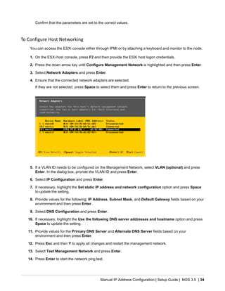 Manual IP Address Configuration | Setup Guide | NOS 3.5 | 34
Confirm that the parameters are set to the correct values.
To Configure Host Networking
You can access the ESXi console either through IPMI or by attaching a keyboard and monitor to the node.
1. On the ESXi host console, press F2 and then provide the ESXi host logon credentials.
2. Press the down arrow key until Configure Management Network is highlighted and then press Enter.
3. Select Network Adapters and press Enter.
4. Ensure that the connected network adapters are selected.
If they are not selected, press Space to select them and press Enter to return to the previous screen.
5. If a VLAN ID needs to be configured on the Management Network, select VLAN (optional) and press
Enter. In the dialog box, provide the VLAN ID and press Enter.
6. Select IP Configuration and press Enter.
7. If necessary, highlight the Set static IP address and network configuration option and press Space
to update the setting.
8. Provide values for the following: IP Address, Subnet Mask, and Default Gateway fields based on your
environment and then press Enter .
9. Select DNS Configuration and press Enter.
10. If necessary, highlight the Use the following DNS server addresses and hostname option and press
Space to update the setting.
11. Provide values for the Primary DNS Server and Alternate DNS Server fields based on your
environment and then press Enter.
12. Press Esc and then Y to apply all changes and restart the management network.
13. Select Test Management Network and press Enter.
14. Press Enter to start the network ping test.
 