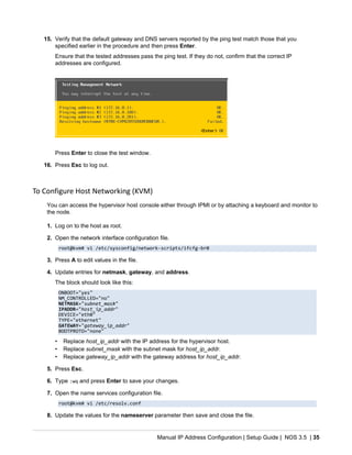 Manual IP Address Configuration | Setup Guide | NOS 3.5 | 35
15. Verify that the default gateway and DNS servers reported by the ping test match those that you
specified earlier in the procedure and then press Enter.
Ensure that the tested addresses pass the ping test. If they do not, confirm that the correct IP
addresses are configured.
Press Enter to close the test window.
16. Press Esc to log out.
To Configure Host Networking (KVM)
You can access the hypervisor host console either through IPMI or by attaching a keyboard and monitor to
the node.
1. Log on to the host as root.
2. Open the network interface configuration file.
root@kvm# vi /etc/sysconfig/network-scripts/ifcfg-br0
3. Press A to edit values in the file.
4. Update entries for netmask, gateway, and address.
The block should look like this:
ONBOOT="yes"
NM_CONTROLLED="no"
NETMASK="subnet_mask"
IPADDR="host_ip_addr"
DEVICE="eth0"
TYPE="ethernet"
GATEWAY="gateway_ip_addr"
BOOTPROTO="none"
• Replace host_ip_addr with the IP address for the hypervisor host.
• Replace subnet_mask with the subnet mask for host_ip_addr.
• Replace gateway_ip_addr with the gateway address for host_ip_addr.
5. Press Esc.
6. Type :wq and press Enter to save your changes.
7. Open the name services configuration file.
root@kvm# vi /etc/resolv.conf
8. Update the values for the nameserver parameter then save and close the file.
 