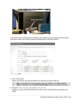 IP Address Configuration | Setup Guide | NOS 3.5 | 9
If you need to confirm if IPv6 link-local is enabled on the network or if you do not have access to get the
node serial number, see the Nutanix support knowledge base for alternative methods.
1. Open a web browser.
Nutanix recommends using Internet Explorer 9 for Windows and Safari for Mac OS.
Note: Internet Explorer requires protected mode to be disabled. Go to Tools > Internet
Options > Security, clear the Enable Protected Mode check box, and restart the browser.
2. Navigate to http://cvm_host_name:2100/cluster_init.html.
Replace cvm_host_name with the IPv6 service name of any Controller VM that will be added to the
cluster.
 