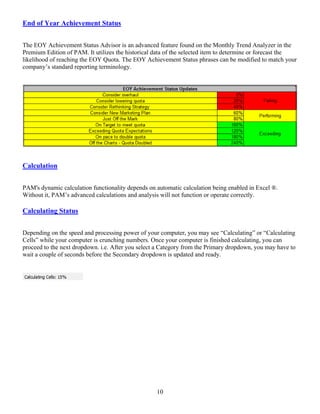 End of Year Achievement Status


The EOY Achievement Status Advisor is an advanced feature found on the Monthly Trend Analyzer in the
Premium Edition of PAM. It utilizes the historical data of the selected item to determine or forecast the
likelihood of reaching the EOY Quota. The EOY Achievement Status phrases can be modified to match your
company’s standard reporting terminology.




Calculation


PAM's dynamic calculation functionality depends on automatic calculation being enabled in Excel ®.
Without it, PAM’s advanced calculations and analysis will not function or operate correctly.

Calculating Status


Depending on the speed and processing power of your computer, you may see “Calculating” or “Calculating
Cells” while your computer is crunching numbers. Once your computer is finished calculating, you can
proceed to the next dropdown. i.e. After you select a Category from the Primary dropdown, you may have to
wait a couple of seconds before the Secondary dropdown is updated and ready.




                                                   10
 