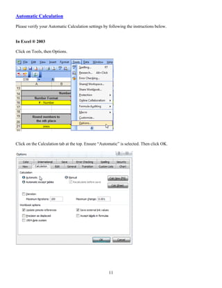 Automatic Calculation

Please verify your Automatic Calculation settings by following the instructions below.


In Excel ® 2003

Click on Tools, then Options.




Click on the Calculation tab at the top. Ensure “Automatic” is selected. Then click OK.




                                                     11
 