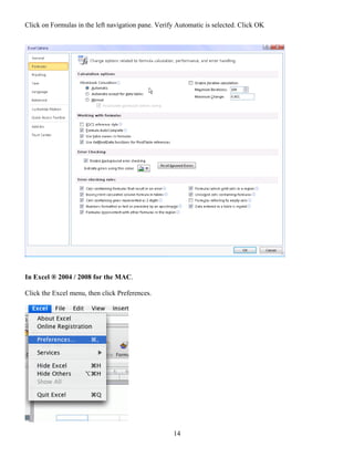 Click on Formulas in the left navigation pane. Verify Automatic is selected. Click OK




In Excel ® 2004 / 2008 for the MAC.

Click the Excel menu, then click Preferences.




                                                    14
 