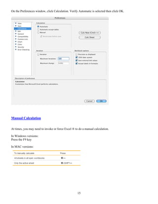 On the Preferences window, click Calculation. Verify Automatic is selected then click OK.




Manual Calculation


At times, you may need to invoke or force Excel ® to do a manual calculation.

In Windows versions:
Press the F9 key

In MAC versions:




                                                    15
 