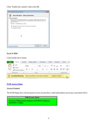 Click "Enable this content", then click OK




Excel ® 2010

Click Enable this Content




PAM Access Status

Access Granted

The PAM Status box will turn green if your account has a valid subscription access key associated with it.




                                                      4
 