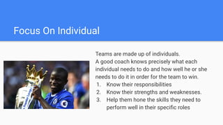 Focus On Individual
Teams are made up of individuals.
A good coach knows precisely what each
individual needs to do and how well he or she
needs to do it in order for the team to win.
1. Know their responsibilities
2. Know their strengths and weaknesses.
3. Help them hone the skills they need to
perform well in their speciﬁc roles
 