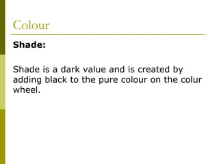 Colour
Shade:

Shade is a dark value and is created by
adding black to the pure colour on the colur
wheel.
 