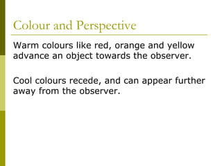 Colour and Perspective
Warm colours like red, orange and yellow
advance an object towards the observer.

Cool colours recede, and can appear further
away from the observer.
 