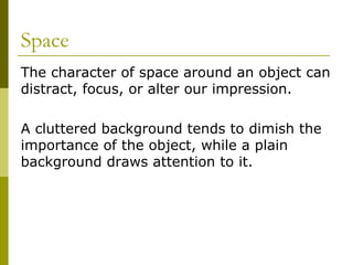 Space
The character of space around an object can
distract, focus, or alter our impression.

A cluttered background tends to dimish the
importance of the object, while a plain
background draws attention to it.
 
