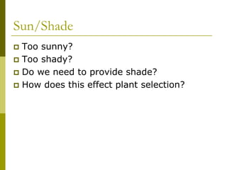 Sun/Shade
 Too sunny?
 Too shady?
 Do we need to provide shade?
 How does this effect plant selection?
 