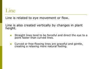 Line
Line is related to eye movement or flow.

Line is also created vertically by changes in plant
height.

      Straight lines tend to be forceful and direct the eye to a
      point faster than curved lines.

      Curved or free-flowing lines are graceful and gentle,
      creating a relaxing more natural feeling.
 