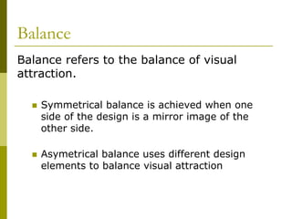 Balance
Balance refers to the balance of visual
attraction.

    Symmetrical balance is achieved when one
    side of the design is a mirror image of the
    other side.

    Asymetrical balance uses different design
    elements to balance visual attraction
 