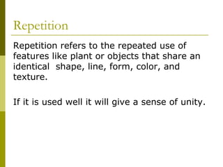 Repetition
Repetition refers to the repeated use of
features like plant or objects that share an
identical shape, line, form, color, and
texture.

If it is used well it will give a sense of unity.
 