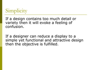 Simplicity
If a design contains too much detail or
variety then it will evoke a feeling of
confusion.

If a designer can reduce a display to a
simple yet functional and attractive design
then the objective is fulfilled.
 