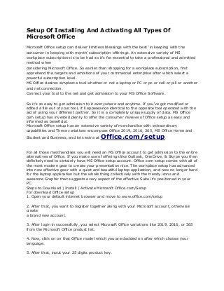 Setup Of Installing And Activating All Types Of
Microsoft Office
Microsoft Office setup can deliver limitless blessings with the best ‘in keeping with the
consumer in keeping with month’ subscription offerings. An extensive variety of MS
workplace subscriptions is to be had so it's far essential to take a professional and admitted
method when
considering Microsoft Office. So earlier than shopping for a workplace subscription, first
apprehend the targets and ambitions of your commercial enterprise after which select a
powerful subscription level.
MS Office desires simplest a tool whether or not a laptop or PC or pc or cell or pill or another
and net connection.
Connect your tool to the net and get admission to your MS Office Software.
So it’s so easy to get admission to it everywhere and anytime. If you've got modified or
edited a file out of your tool, it'll appearance identical to the opposite tool operated with the
aid of using your different partner. So it is a completely unique supply of data. MS Office
com setup has invested plenty to offer the consumer reviews of Office setup as easy and
informed as beneficial.
Microsoft Office setup has an extensive variety of merchandise with extraordinary
capabilities and These variations encompass Office 2019, 2016, 365, MS Office Home and
Student and Business, and lots extra at Office.com/setup.
For all those merchandises you will need an MS Office account to get admission to the entire
alternatives of Office. If you make use of offerings like Outlook, OneDrive, & Skype you then
definitely need to certainly have MS Office setup account. Office com setup comes with all of
the most modern gear to create your presentation nice. The workplace setup has advanced
into new effective gear with a quiet and beautiful laptop application, and now no longer hard
for the laptop application but the whole thing collectively with the trendy icons and
awesome Graphic that suggests every aspect of the effective Suite it's positioned in your
PC.
Steps to Download | Install | Activate Microsoft Office.com/Setup
For download Office setup
1. Open your default internet browser and move to www.office.com/setup
2. After that, you want to register together along with your Microsoft account, otherwise
create
a brand new account.
3. After login in successfully, you select Microsoft Office variations like 2019, 2016, or 365
from the Microsoft Office product list.
4. Now, click on on that Office model which you are decided on after which choose your
language.
5. After that, input your 25 digits product key.
 