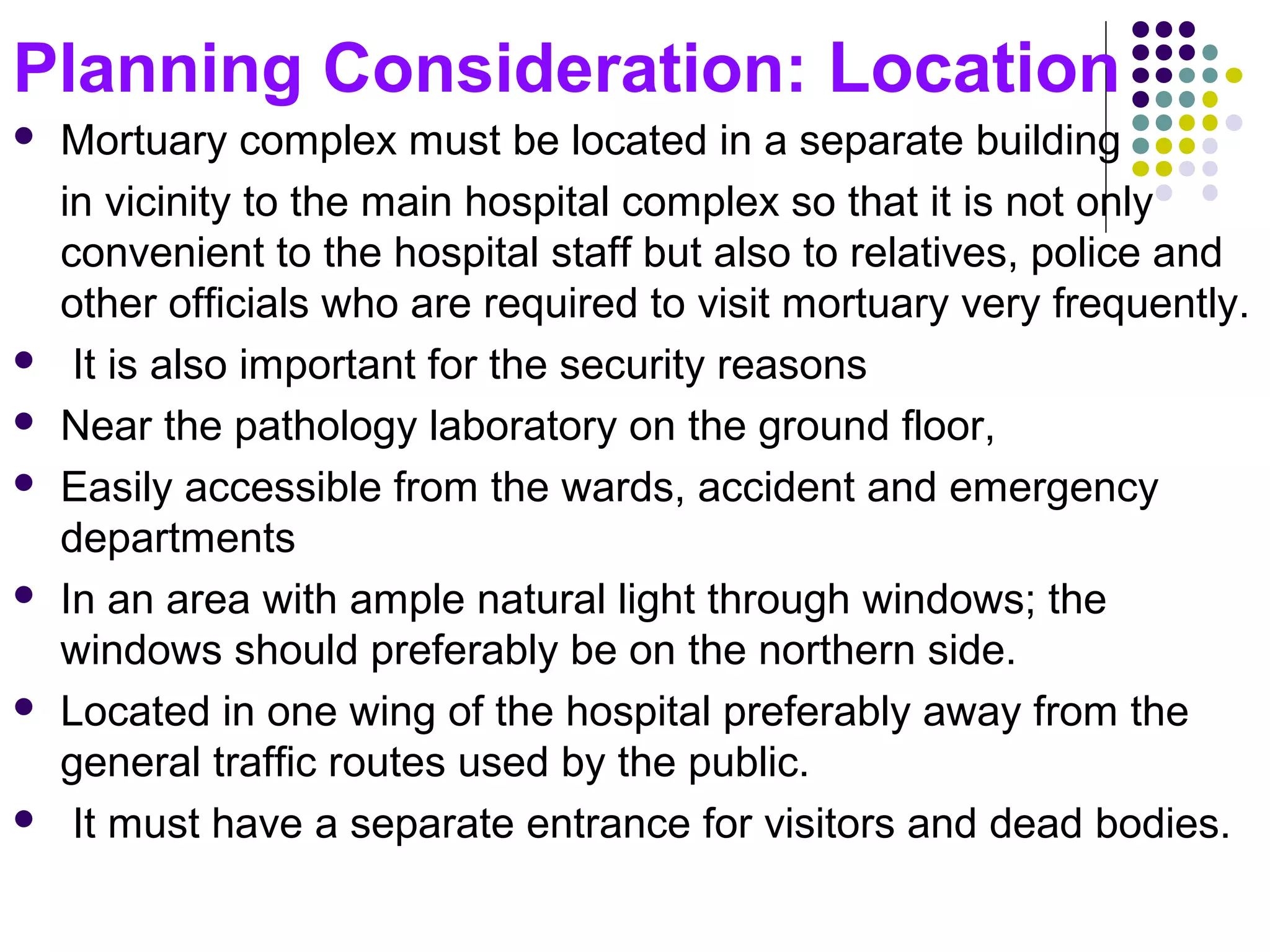 Planning Consideration: Location
 Mortuary complex must be located in a separate building
in vicinity to the main hospital complex so that it is not only
convenient to the hospital staff but also to relatives, police and
other officials who are required to visit mortuary very frequently.
 It is also important for the security reasons
 Near the pathology laboratory on the ground floor,
 Easily accessible from the wards, accident and emergency
departments
 In an area with ample natural light through windows; the
windows should preferably be on the northern side.
 Located in one wing of the hospital preferably away from the
general traffic routes used by the public.
 It must have a separate entrance for visitors and dead bodies.
 