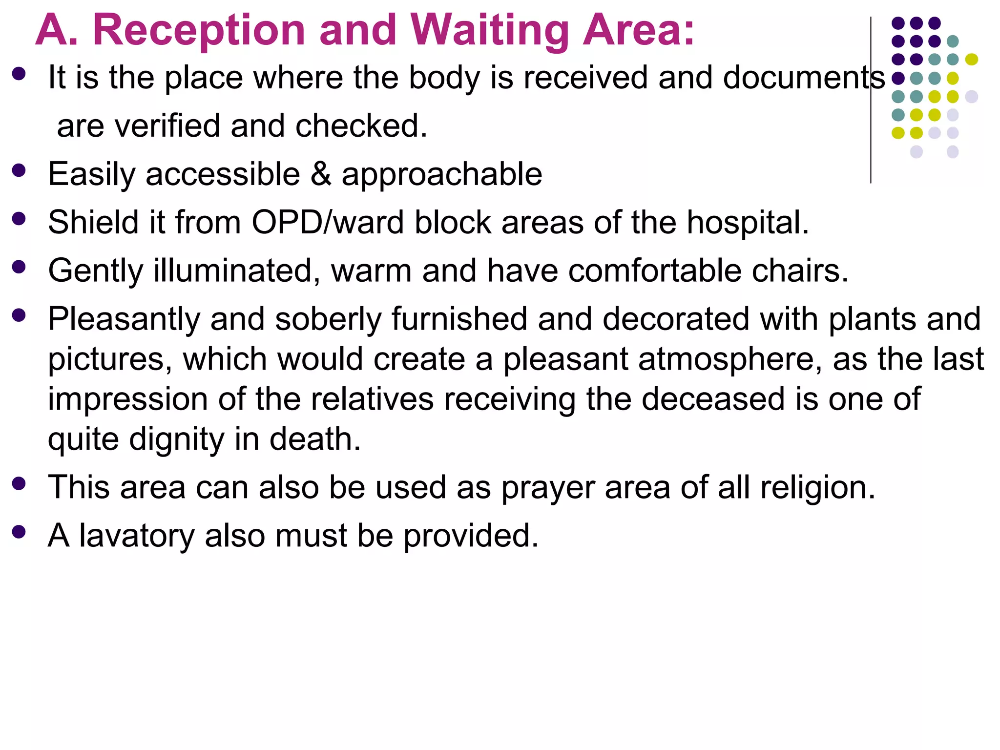A. Reception and Waiting Area:
 It is the place where the body is received and documents
are verified and checked.
 Easily accessible & approachable
 Shield it from OPD/ward block areas of the hospital.
 Gently illuminated, warm and have comfortable chairs.
 Pleasantly and soberly furnished and decorated with plants and
pictures, which would create a pleasant atmosphere, as the last
impression of the relatives receiving the deceased is one of
quite dignity in death.
 This area can also be used as prayer area of all religion.
 A lavatory also must be provided.
 
