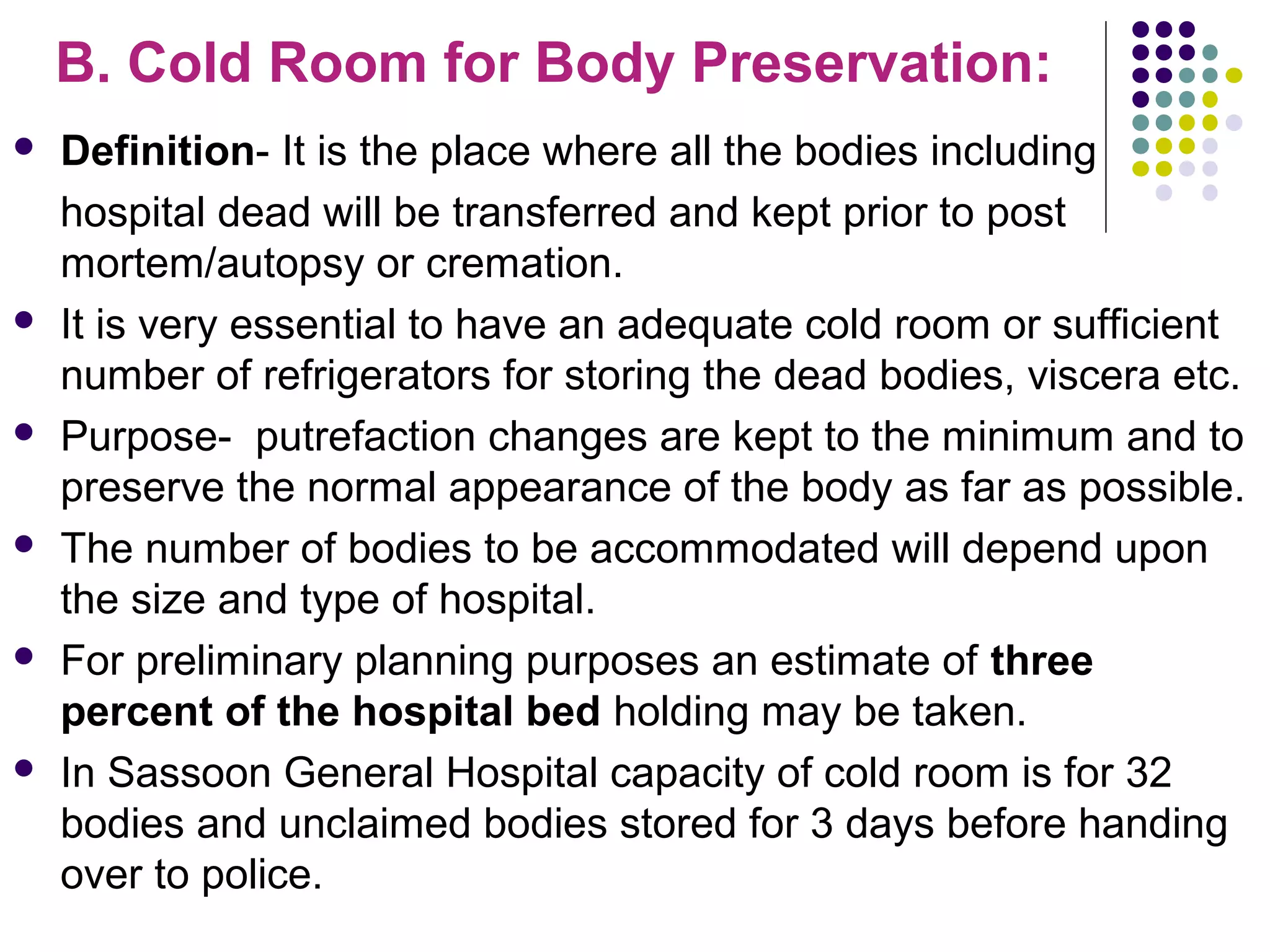 B. Cold Room for Body Preservation:
 Definition- It is the place where all the bodies including
hospital dead will be transferred and kept prior to post
mortem/autopsy or cremation.
 It is very essential to have an adequate cold room or sufficient
number of refrigerators for storing the dead bodies, viscera etc.
 Purpose- putrefaction changes are kept to the minimum and to
preserve the normal appearance of the body as far as possible.
 The number of bodies to be accommodated will depend upon
the size and type of hospital.
 For preliminary planning purposes an estimate of three
percent of the hospital bed holding may be taken.
 In Sassoon General Hospital capacity of cold room is for 32
bodies and unclaimed bodies stored for 3 days before handing
over to police.
 