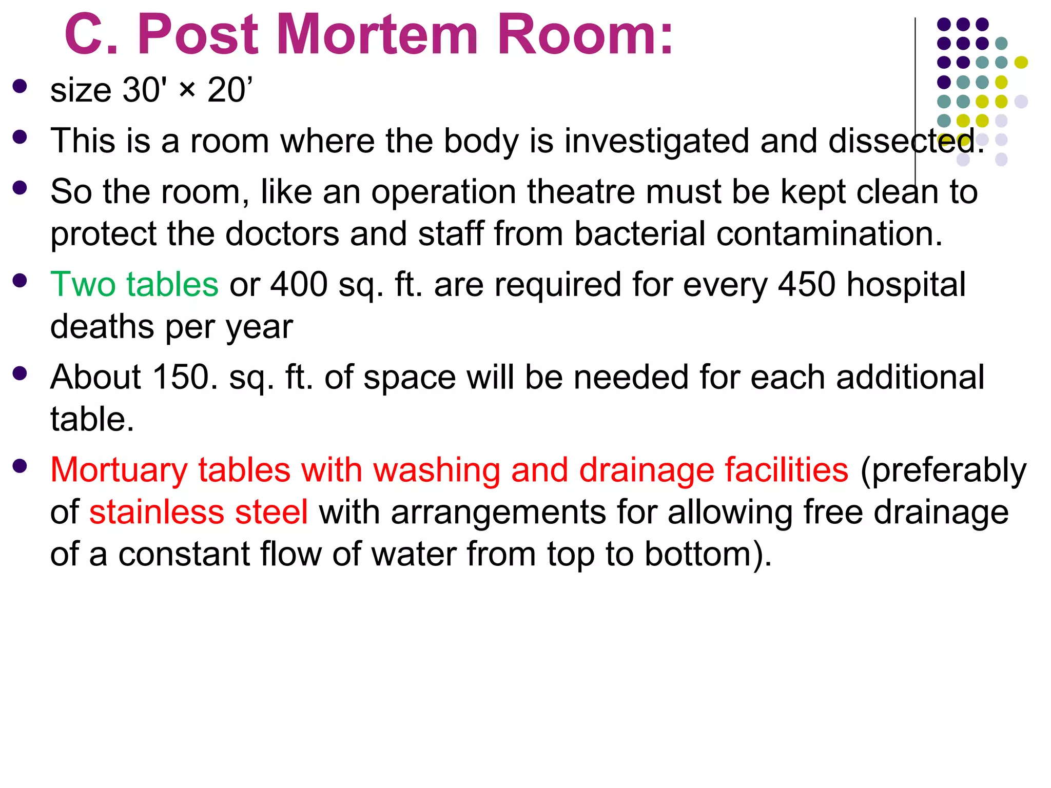 C. Post Mortem Room:
 size 30' × 20’
 This is a room where the body is investigated and dissected.
 So the room, like an operation theatre must be kept clean to
protect the doctors and staff from bacterial contamination.
 Two tables or 400 sq. ft. are required for every 450 hospital
deaths per year
 About 150. sq. ft. of space will be needed for each additional
table.
 Mortuary tables with washing and drainage facilities (preferably
of stainless steel with arrangements for allowing free drainage
of a constant flow of water from top to bottom).
 