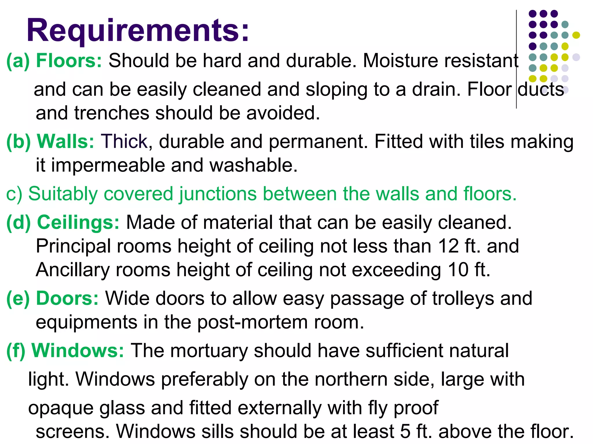 Requirements:
(a) Floors: Should be hard and durable. Moisture resistant
and can be easily cleaned and sloping to a drain. Floor ducts
and trenches should be avoided.
(b) Walls: Thick, durable and permanent. Fitted with tiles making
it impermeable and washable.
c) Suitably covered junctions between the walls and floors.
(d) Ceilings: Made of material that can be easily cleaned.
Principal rooms height of ceiling not less than 12 ft. and
Ancillary rooms height of ceiling not exceeding 10 ft.
(e) Doors: Wide doors to allow easy passage of trolleys and
equipments in the post-mortem room.
(f) Windows: The mortuary should have sufficient natural
light. Windows preferably on the northern side, large with
opaque glass and fitted externally with fly proof
screens. Windows sills should be at least 5 ft. above the floor.
 