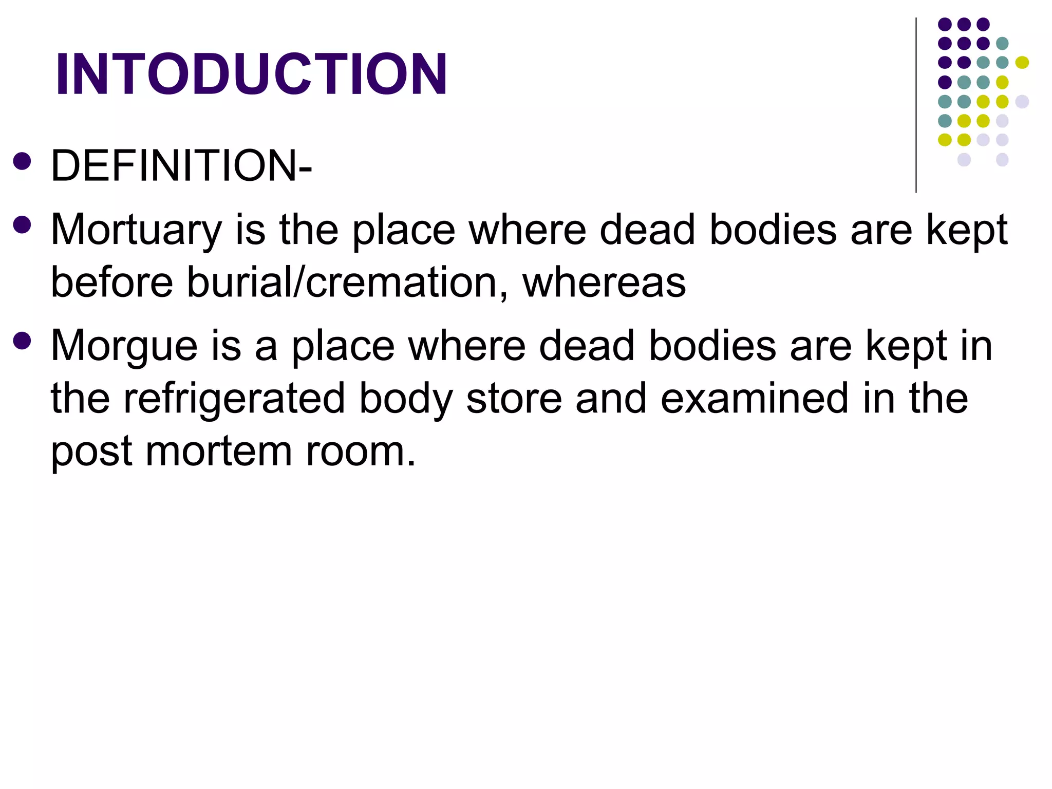 INTODUCTION
 DEFINITION-
 Mortuary is the place where dead bodies are kept
before burial/cremation, whereas
 Morgue is a place where dead bodies are kept in
the refrigerated body store and examined in the
post mortem room.
 
