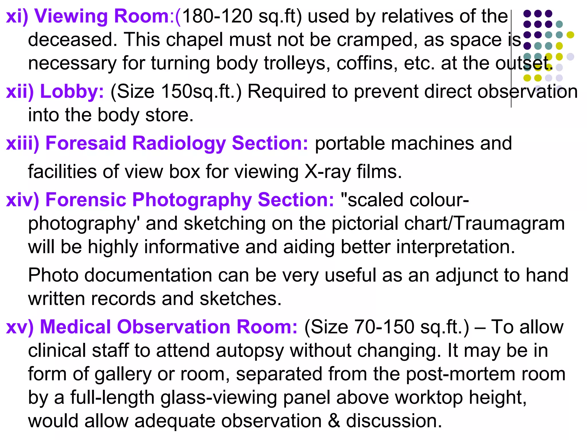 xi) Viewing Room:(180-120 sq.ft) used by relatives of the
deceased. This chapel must not be cramped, as space is
necessary for turning body trolleys, coffins, etc. at the outset.
xii) Lobby: (Size 150sq.ft.) Required to prevent direct observation
into the body store.
xiii) Foresaid Radiology Section: portable machines and
facilities of view box for viewing X-ray films.
xiv) Forensic Photography Section: "scaled colour-
photography' and sketching on the pictorial chart/Traumagram
will be highly informative and aiding better interpretation.
Photo documentation can be very useful as an adjunct to hand
written records and sketches.
xv) Medical Observation Room: (Size 70-150 sq.ft.) – To allow
clinical staff to attend autopsy without changing. It may be in
form of gallery or room, separated from the post-mortem room
by a full-length glass-viewing panel above worktop height,
would allow adequate observation & discussion.
 