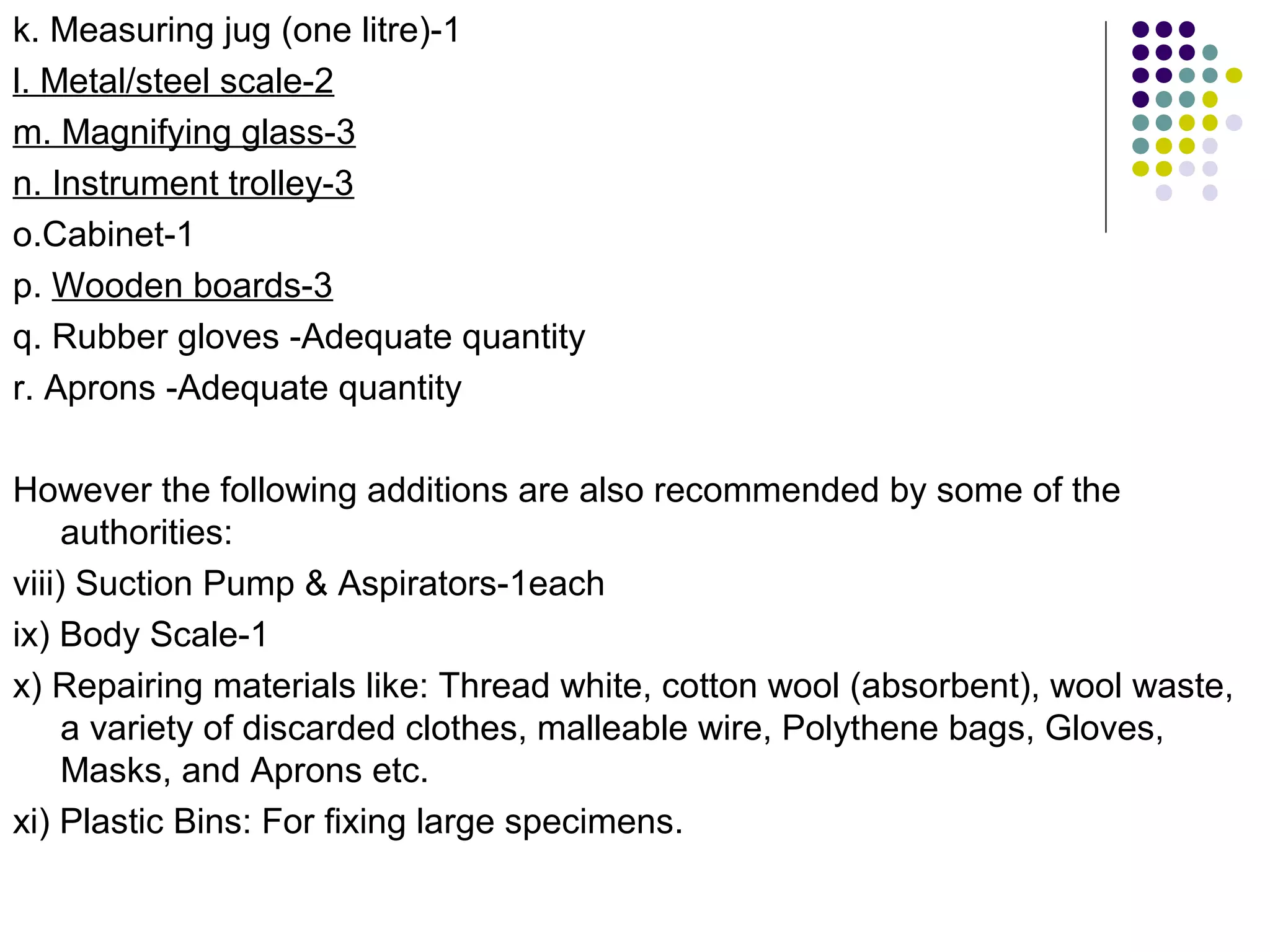 k. Measuring jug (one litre)-1
l. Metal/steel scale-2
m. Magnifying glass-3
n. Instrument trolley-3
o.Cabinet-1
p. Wooden boards-3
q. Rubber gloves -Adequate quantity
r. Aprons -Adequate quantity
However the following additions are also recommended by some of the
authorities:
viii) Suction Pump & Aspirators-1each
ix) Body Scale-1
x) Repairing materials like: Thread white, cotton wool (absorbent), wool waste,
a variety of discarded clothes, malleable wire, Polythene bags, Gloves,
Masks, and Aprons etc.
xi) Plastic Bins: For fixing large specimens.
 