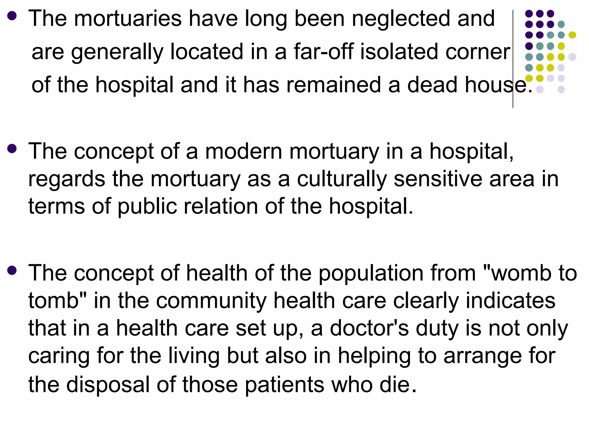  The mortuaries have long been neglected and
are generally located in a far-off isolated corner
of the hospital and it has remained a dead house.
 The concept of a modern mortuary in a hospital,
regards the mortuary as a culturally sensitive area in
terms of public relation of the hospital.
 The concept of health of the population from "womb to
tomb" in the community health care clearly indicates
that in a health care set up, a doctor's duty is not only
caring for the living but also in helping to arrange for
the disposal of those patients who die.
 