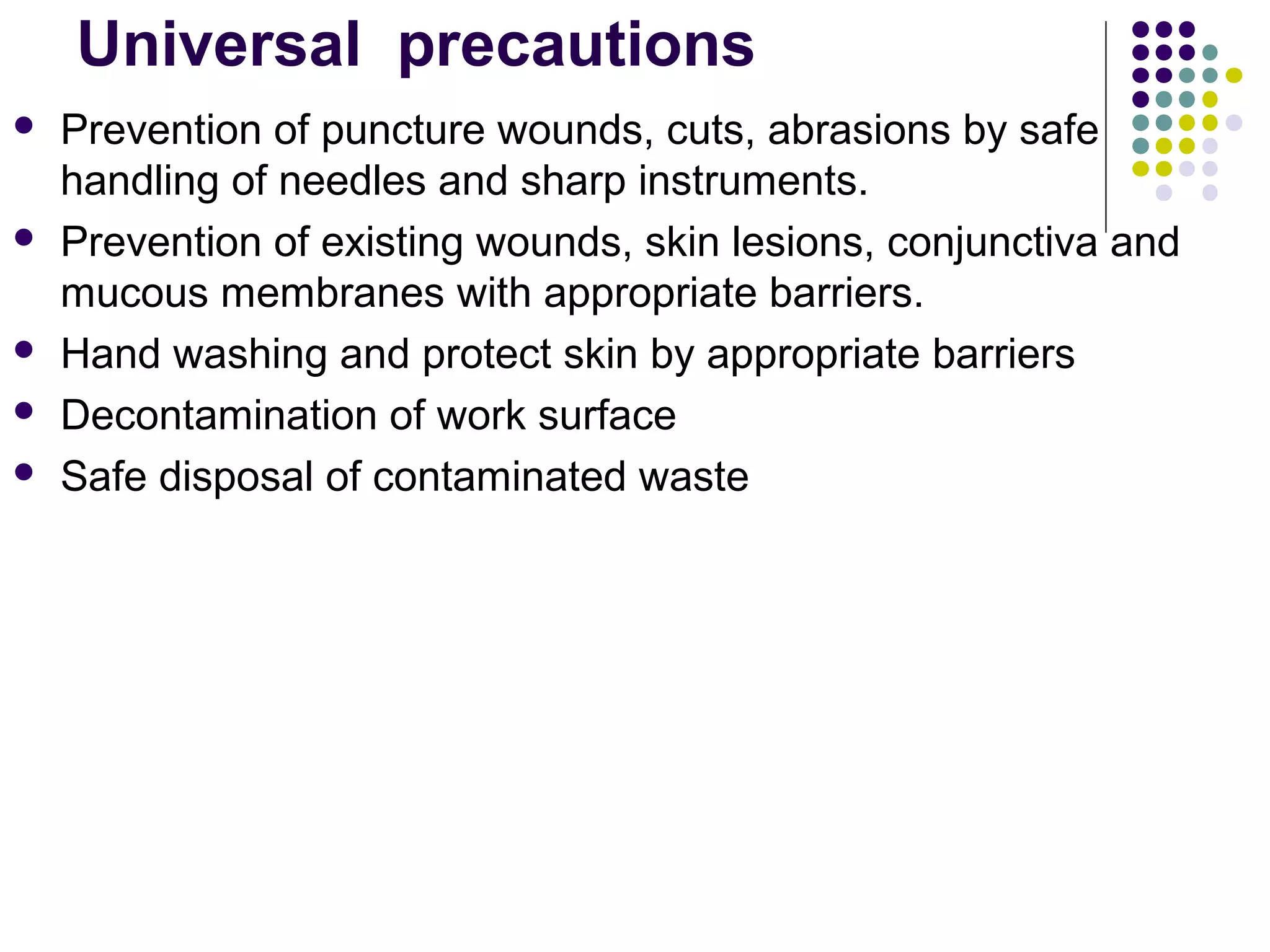 Universal  precautions
 Prevention of puncture wounds, cuts, abrasions by safe
handling of needles and sharp instruments.
 Prevention of existing wounds, skin lesions, conjunctiva and
mucous membranes with appropriate barriers.
 Hand washing and protect skin by appropriate barriers
 Decontamination of work surface
 Safe disposal of contaminated waste
 