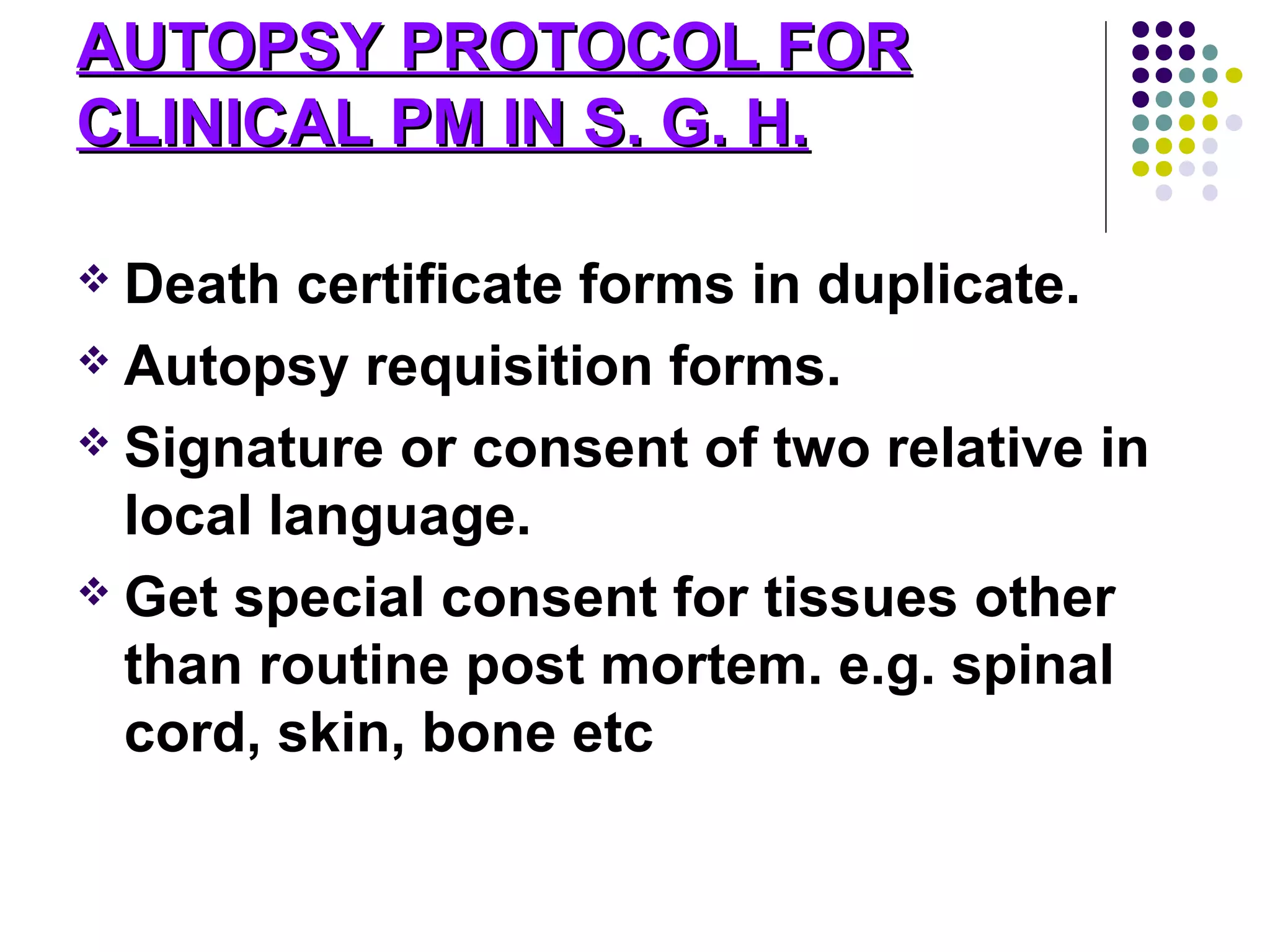AUTOPSY PROTOCOL FORAUTOPSY PROTOCOL FOR
CLINICAL PM IN S. G. H.CLINICAL PM IN S. G. H.
 Death certificate forms in duplicate.
 Autopsy requisition forms.
 Signature or consent of two relative in
local language.
 Get special consent for tissues other
than routine post mortem. e.g. spinal
cord, skin, bone etc
 